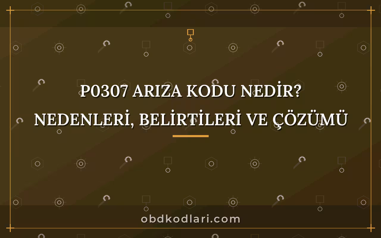 P0307 Arıza Kodu Nedir? Nedenleri, Belirtileri ve Çözümü