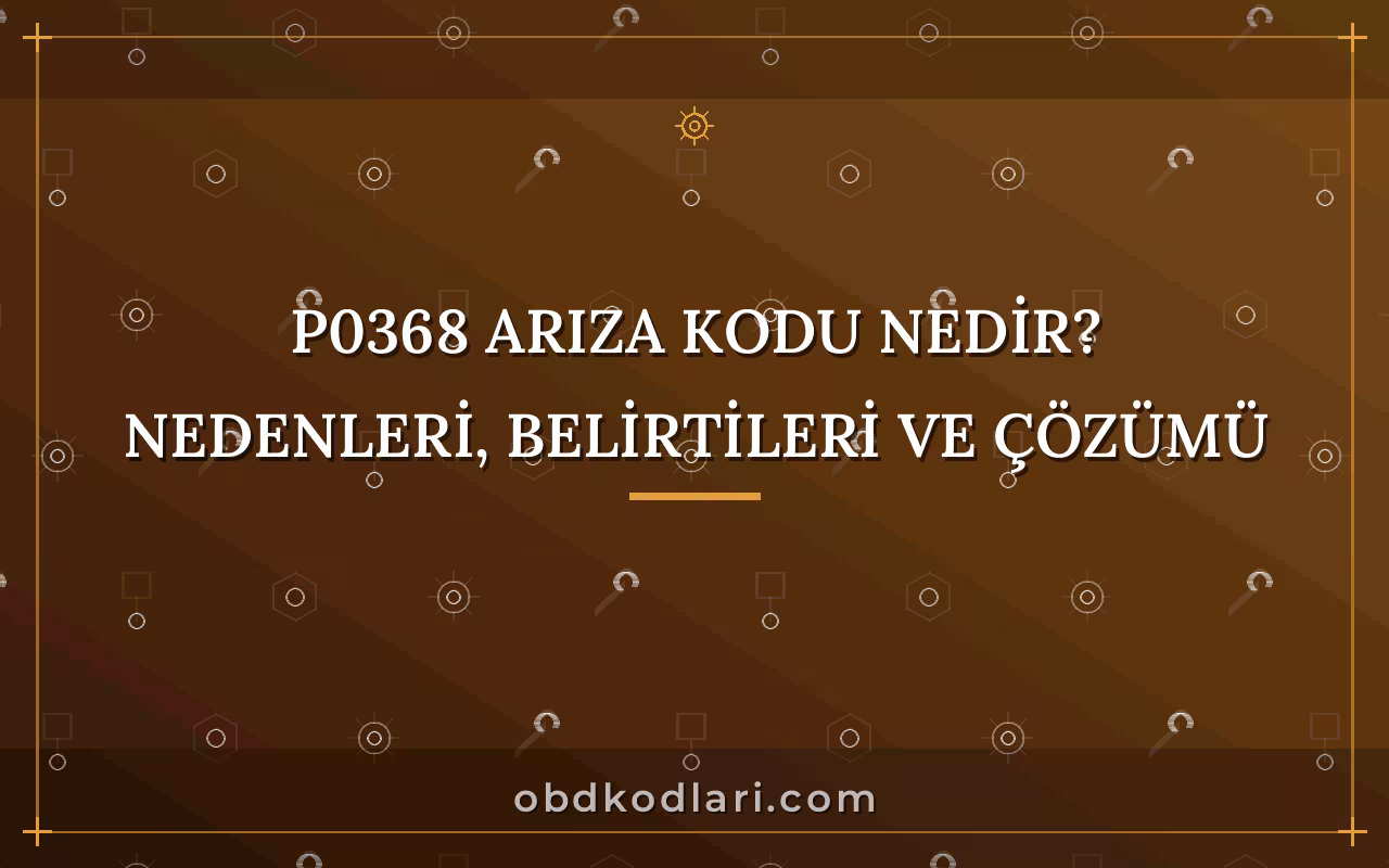 P0368 Arıza Kodu Nedir? Nedenleri, Belirtileri ve Çözümü
