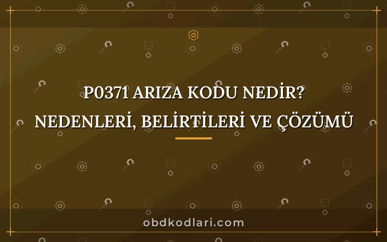 P0371 Arıza Kodu Nedir? Nedenleri, Belirtileri ve Çözümü