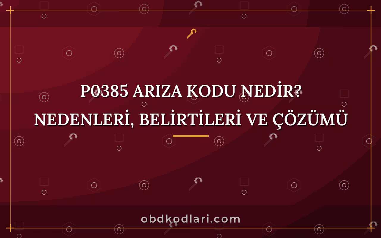 P0385 Arıza Kodu Nedir? Nedenleri, Belirtileri ve Çözümü